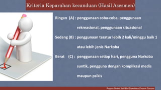 Kriteria Keparahan kecanduan (Hasil Asesmen) 
Ringan 
(A) 
: 
penggunaan 
coba-­‐coba, 
penggunaan 
rekreasional, 
penggunaan 
situasional 
Sedang 
(B) 
: 
penggunaan 
teratur 
lebih 
2 
kali/minggu 
baik 
1 
atau 
lebih 
jenis 
Narkoba 
Berat 
(C) 
: 
penggunaan 
seCap 
hari, 
pengguna 
Narkoba 
sunCk, 
pengguna 
dengan 
komplikasi 
medis 
maupun 
psikis 
Pengguna Narkoba Lebih Baik Direhabilitasi Daripada Dipenjara 
 