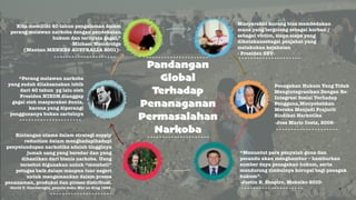 Pandangan! 
Global! 
Terhadap ! 
Penanaganan ! 
Permasalahan ! 
Narkoba 
Kita memiliki 40 tahun pengalaman dalam 
perang melawan narkoba dengan pendekatan 
hukum dan ternyata gagal,” 
-Michael Wooldridge 
(Mantan MENKES AUSTRALIA 2001)- 
“Perang melawan narkoba 
yang sudah dilaksanakan lebih 
dari 40 tahun yg lalu oleh 
Presiden NIXON dianggap 
gagal oleh masyarakat dunia, 
karena yang diperangi 
penggunanya bukan cartelnya 
Masyarakat kurang bisa membedakan 
mana yang tergolong sebagai korban / 
sebagai victim, siapa-siapa yang 
dikatakansebagai penjahat yang 
melakukan kejahatan 
- Presiden SBY-Penegakan 
Hukum Yang Tidak 
Mengintegrasikan Dengan Re- 
Integrasi Sosial Terhadap 
Pengguna,Menyebabkan 
Mereka Menjadi Prajurit 
Sindikat Narkotika 
-Jose Mario Costa, 2009- 
“Menuntut para penyalah guna dan 
pecandu akan menghambur – hamburkan 
sumber daya penegakan hukum, serta 
mendorong timbulnya korupsi bagi penegak 
hukum”. 
-Justin B. Shapiro, Meksiko 2010- 
Rintangan utama dalam strategi supply 
reduction dalam menghadapihadapi 
penyelundupan narkotika adalah tingginya 
jumah uang yang beredar dan yang 
dihasilkan dari bisnis narkoba. Uang 
tersebut digunakan untuk “membeli” 
petugas baik dalam maupun luar negeri 
untuk mengamankan dalam proses 
penanaman, produksi dan proses distribusi. 
-David T. Courtwright, penulis buku War on drug 1993- 4 
 