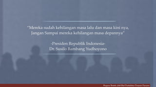 “Mereka sudah kehilangan masa lalu dan masa kini nya, ! 
Jangan Sampai mereka kehilangan masa depannya”! 
Pengguna Narkoba Lebih Baik Direhabilitasi Daripada Dipenjara 
! 
-Presiden Republik Indonesia-! 
Dr. Susilo Bambang Yudhoyono 
 
