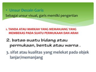 1. TANDA ATAU MARKAH YANG MEMANJANG YANG
MEMBEKAS PADA SUATU PERMUKAAN DAN ARAH
• Unsur Desain Garis
Sebagai unsur visual, garis memilki pengertian
2. batas suatu bidang atau
permukaan, bentuk atau warna .
3. sifat atau kualitas yang melekat pada objek
lanjar/memanjang
 