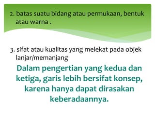 2. batas suatu bidang atau permukaan, bentuk
atau warna .
3. sifat atau kualitas yang melekat pada objek
lanjar/memanjang
Dalam pengertian yang kedua dan
ketiga, garis lebih bersifat konsep,
karena hanya dapat dirasakan
keberadaannya.
 