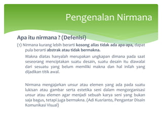 Apa itu nirmana ? (Defenisi)
(1) Nirmana kurang lebih berarti kosong alias tidak ada apa-apa, dapat
pula berarti abstrak atau tidak bermakna.
Makna diatas hanyalah merupakan ungkapan dimana pada saat
seseorang menciptakan suatu desain, suatu desain itu diawalai
dari sesuatu yang belum memiliki makna dan hal inilah yang
dijadikan titik awal.
Nirmana mengajarkan unsur atau elemen yang ada pada suatu
lukisan atau gambar serta estetika seni dalam mengorganisasi
unsur atau elemen agar menjadi sebuah karya seni yang bukan
saja bagus, tetapi juga bermakna. (Adi Kusrianto, Pengantar Disain
Komunikasi Visual)
Pengenalan Nirmana
 