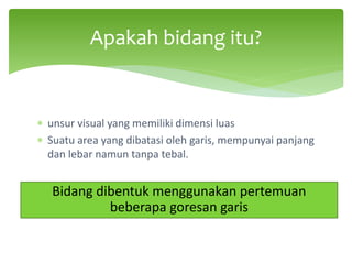 ∗ unsur visual yang memiliki dimensi luas
∗ Suatu area yang dibatasi oleh garis, mempunyai panjang
dan lebar namun tanpa tebal.
Apakah bidang itu?
Bidang dibentuk menggunakan pertemuan
beberapa goresan garis
 