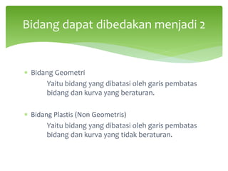 ∗ Bidang Geometri
Yaitu bidang yang dibatasi oleh garis pembatas
bidang dan kurva yang beraturan.
∗ Bidang Plastis (Non Geometris)
Yaitu bidang yang dibatasi oleh garis pembatas
bidang dan kurva yang tidak beraturan.
Bidang dapat dibedakan menjadi 2
 