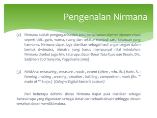 (2) Nirmana adalah pengorganisasian atau penyusunan elemen-elemen visual
seperti titik, garis, warna, ruang dan tekstur menjadi satu kesatuan yang
harmonis. Nirmana dapat juga diartikan sebagai hasil angan-angan dalam
bentuk dwimatra, trimatra yang harus mempunyai nilai keindahan.
Nirmana disebut juga ilmu tatarupa. Dasar-Dasar Tata Rupa dan Desain, Drs.
Sadjiman Ebdi Sanyoto, Yogyakarta 2005)
(3) NirMAna; measuring , measure , reach , extent (often , mfn. ifc.) Hariv. R. ;
forming , making , creating , creation , building , composition , work (ifc. `"
made of "' Sus3r.) (Cologne Digital Sanskrit Lexicon)
Dari beberapa defenisi diatas Nirmana dapat pula diartikan sebagai
Bahasa rupa yang digunakan sebagai dasar dari sebuah desain sehingga desain
tersebut dapat memiliki makna.
Pengenalan Nirmana
 