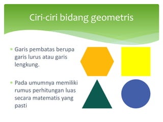 ∗ Garis pembatas berupa
garis lurus atau garis
lengkung.
∗ Pada umumnya memiliki
rumus perhitungan luas
secara matematis yang
pasti
Ciri-ciri bidang geometris
 