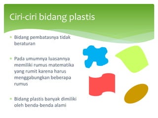 ∗ Bidang pembatasnya tidak
beraturan
∗ Pada umumnya luasannya
memiliki rumus matematika
yang rumit karena harus
menggabungkan beberapa
rumus
∗ Bidang plastis banyak dimiliki
oleh benda-benda alami
Ciri-ciri bidang plastis
 