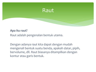 Apa itu raut?
Raut adalah pengenalan bentuk utama.
Dengan adanya raut kita dapat dengan mudah
mengenali bentuk suatu benda, apakah datar, pipih,
bervolume, dll. Raut biasanya ditampilkan dengan
kontur atau garis bentuk.
Raut
 