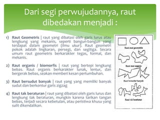 Dari segi perwujudannya, raut
dibedakan menjadi :
1) Raut Geometris | raut yang dibatasi oleh garis lurus atau
lengkung yang mekanis, seperti bangun-bangun yang
terdapat dalam geometri (ilmu ukur). Raut geometri
pokok adalah lingkaran, persegi, dan segitiga. Secara
umum raut geometris berkarakter tegas, formal, dan
mekanis.
2) Raut organis / biomorfis | raut yang bertepi lengkung
bebas. Raut organis berkarakter lunak, lentur, dan
bergerak bebas, seakan memberi kesan pertumbuhan.
3) Raut bersudut banyak | raut yang yang memiliki banyak
sudut dan berkontur garis zigzag
4) Raut tak beraturan | raut yang dibatasi oleh garis lurus dan
lengkung tak beraturan, mungkin karena tarikan tangan
bebas, terjadi secara kebetulan, atau peristiwa khusu yang
sulit dikendalikan.
 
