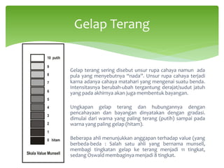 Gelap terang sering disebut unsur rupa cahaya namun ada
pula yang menyebutnya “nada”. Unsur rupa cahaya terjadi
karna adanya cahaya matahari yang mengenai suatu benda.
Intensitasnya berubah-ubah tergantung derajat/sudut jatuh
yang pada akhirnya akan juga membentuk bayangan.
Ungkapan gelap terang dan hubungannya dengan
pencahayaan dan bayangan dinyatakan dengan gradasi.
dimulai dari warna yang paling terang (putih) sampai pada
warna yang paling gelap (hitam).
Beberapa ahli menunjukkan anggapan terhadap value (yang
berbeda-beda : Salah satu ahli yang bernama munsell,
membagi tingkatan gelap ke terang menjadi 11 tingkat,
sedang Oswald membaginya menjadi 8 tingkat.
Gelap Terang
 