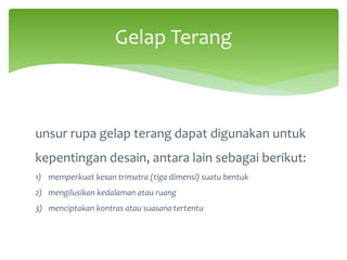 Gelap Terang
unsur rupa gelap terang dapat digunakan untuk
kepentingan desain, antara lain sebagai berikut:
1) memperkuat kesan trimatra (tiga dimensi) suatu bentuk
2) mengilusikan kedalaman atau ruang
3) menciptakan kontras atau suasana tertentu
 