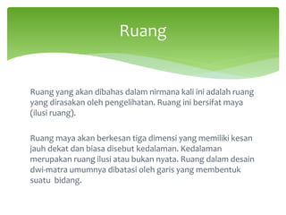 Ruang yang akan dibahas dalam nirmana kali ini adalah ruang
yang dirasakan oleh pengelihatan. Ruang ini bersifat maya
(ilusi ruang).
Ruang maya akan berkesan tiga dimensi yang memiliki kesan
jauh dekat dan biasa disebut kedalaman. Kedalaman
merupakan ruang ilusi atau bukan nyata. Ruang dalam desain
dwi-matra umumnya dibatasi oleh garis yang membentuk
suatu bidang.
Ruang
 
