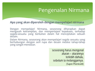 Apa yang akan diperoleh dengan mempelajari nirmana
Dengan mempelajari Nirmana, seseorang diharapkan dapat
mengasah ketrampilan, dan mempertajam kepekaan, terhadap
segala-sesuatu yang berkaitan dalam hal menciptakan sebuah
desain.
Dalam Nirmana, seseorang akan mempelajari segala sesuatu yang
berhubungan dengan seni rupa dan desain melalui tahap-tahap
yang sangat mendasar.
Pengenalan Nirmana
seseorang harus mengenal
aturan – aturannya
terlebih dahulu,
sebelum ia melanggarnya.
(Supon Phornirunlit)
 