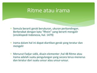 ∗ Semula berarti gerak berukuran, ukuran perbandingan.
Berkerabat dengan kata “Rhein” yang berarti mengalir
(ensiklopedi Indonesia, hal. 1479)
∗ Irama dalam hal ini dapat diartikan gerak yang teratur dan
mengalir
∗ Menurut Fadjar sidik, disain elementer ;hal 48 Ritme atau
Irama adalah suatu pengulangan yang secara terus-menerus
dan teratur dari suatu unsur atau unsur-unsur.
Ritme atau irama
 