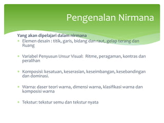 Yang akan dipelajari dalam nirmana
∗ Elemen desain : titik, garis, bidang dan raut, gelap terang dan
Ruang
∗ Variabel Penyusun Unsur Visual: Ritme, peragaman, kontras dan
peralihan
∗ Komposisi: kesatuan, keserasian, keseimbangan, kesebandingan
dan dominasi.
∗ Warna: daser teori warna, dimensi warna, klasifikasi warna dan
komposisi warna
∗ Tekstur: tekstur semu dan tekstur nyata
Pengenalan Nirmana
 