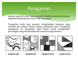 paduan sejumlah unsur rupa yang pada dasarnya sama atau serupa,
tetapi beraneka bentuk, warna, dan ukurannya.
Peragaman pada satu susunan menghasilkan kesatuan yang
menarik dan selaras karena adanya perbedaan kecil. Kombinasi
peragaman ini merupakan jalan keluar untuk menghindari
perulangan yang menjemukan dan susunan yang monoton.
Peragaman
 
