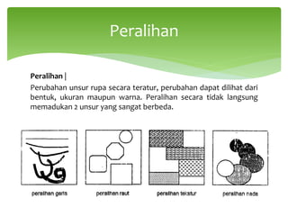 Peralihan |
Perubahan unsur rupa secara teratur, perubahan dapat dilihat dari
bentuk, ukuran maupun warna. Peralihan secara tidak langsung
memadukan 2 unsur yang sangat berbeda.
Peralihan
 