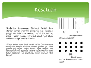 Similaritas (kesamaan); Menurut Gestalt bila
elemen-elemen memiliki similaritas atau kualitas
yang sama dalam hal ukuran, tekstur dan warna,
maka elemen-elemen tersebut cenderung akan
diamati sebagai suatu kesatuan.
Sebagai contoh, dapat dilihat bahwa gambar (i) lebih mudah
disimpulkan sebagai kesatuan daripada gambar (ii). Pada
gambar (iii) terjadi konflik karena dapat menjadi dua
kemungkinan yaitu organisasi tersebut dapat didasarkan pada
hukum kedekatan (dari jarak) atau hukum kesamaan (dari
bentuk)
Kesatuan
 
