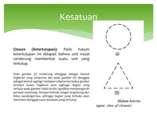 Closure (Ketertutupan); Pada hukum
ketertutupan ini didapati bahwa unit visual
cenderung membentuk suatu unit yang
tertutup.
Pada gambar (i) cenderung dianggap sebagai bentuk
lingkaran yang sempurna dan pada gambar (ii) dianggap
sebagai bentuk segitiga meskipun sebenarnya kedua gambar
tersebut bukan lingkaran atau segituga. Bagian yang
terbuka pada gambar tidak terlalu signifikan mempengaruhi
persepsi seseorang. Persepsi individu sangat tergantung dari
fokus pandangannya, sehingga bagian yang terbuka akan
dotomatis dianggap suatu kesatuan yang tertutup.
Kesatuan
 