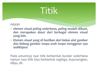 Adalah
∗ elemen visual paling sederhana, paling mudah dibuat,
dan merupakan dasar dari berbagai elemen visual
yang lain.
∗ Elemen visual yang di hasilkan dari bekas alat gambar
dan bidang gambar tanpa arah tanpa menggeser nya
sedikitpun.
Pada umumnya raut titik berbentuk bundar sederhana
namun raut titik bisa berbentuk segitiga, bujursangkar,
ellips, dll.
Titik
 