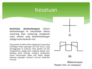 Kontinuitas (kesinambungan); Hukum
kesinambungan ini menyatakan bahwa
seseorang akan cenderung mengamati
suatu elemen yang berkesinambungan
sebagai suatu kesatuan unit.
Pada gambar (i) lebih terlihat sebagai garis yang saling
bersilangan bukan gabungan dari dua huruf L yang
bersinggungan di sudutnya. Pada gambar (ii) kita
mengamatinya sebagai garis lengkung dengan latar
belakang profil benteng, meskipun berdasarkan
hukum ketertutupan dapat pula dilihat sebagai
beberapa gabungan kesatuan unit-unit berbentuk
tertutup.
Kesatuan
 