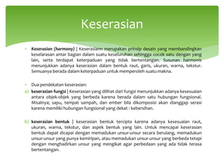∗ Keserasian (harmony) | Keserasiann merupakan prinsip desain yang membandingkan
keselarasan antar bagian dalam suatu keseluruhan sehingga cocok satu dengan yang
lain, serta terdapat keterpaduan yang tidak bertentangan. Susunan harmonis
menunjukkan adanya keserasian dalam bentuk raut, garis, ukuran, warna, tekstur.
Semuanya berada dalam keterpaduan untuk memperoleh suatu makna.
∗ Dua pendekatan keserasian:
a) keserasian fungsi | Keserasian yang dilihat dari fungsi menunjukkan adanya kesesuaian
antara objek-objek yang berbeda karena berada dalam satu hubungan fungsional.
Misalnya; sapu, tempat sampah, dan ember bila dikomposisi akan dianggap serasi
karena memiliki hubungan fungsional yang dekat : kebersihan.
b) keserasian bentuk | keserasian bentuk tercipta karena adanya kesesuaian raut,
ukuran, warna, tekstur, dan aspek bentuk yang lain. Untuk mencapai keserasian
bentuk dapat dicapai dengan memadukan unsur-unsur secara berulang, memadukun
unsur-unsur yang punya kemiripan, atau memadukan unsur-unsur yang berbeda tetapi
dengan menghadirkan unsur yang mengikat agar perbedaan yang ada tidak terasa
bertentangan.
Keserasian
 