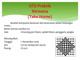 Buatlah komposisi kesatuan dan keserasian dalam hubungan
irama .
Bahan Kertas Gambar A3
Alat : Drawing pen hitam, spidol hitam, penggaris, jangka
Dikumpulkan
Tanggal : 1 November 2016
jam : 07.00 sampai jam 09.00
Ruang : H.3.01
UTS Praktik
Nirmana
(Take Home)
 