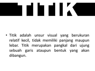TITIK
• Titik adalah unsur visual yang berukuran
relatif kecil, tidak memiliki panjang maupun
lebar. Titik merupakan pangkal dari ujung
sebuah garis ataupun bentuk yang akan
dibangun.
 