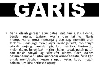 GARIS
• Garis adalah goresan atau batas limit dari suatu bidang,
benda, ruang, texture, warna dan lainnya. Garis
mempunyai dimensi memanjang dan juga memiliki arah
tertentu. Garis juga mempunyai berbagai sifat, contohnya
adalah panjang, pendek, tipis, lurus, vertikal, horizontal,
melengkung, berombak, miring, halus, tebal, patah-patah
dan masih banyak lagi sifat-sifat lainnya. Garis, dalam
desain diterapkan untuk mencapai kesan tertentu. Misalkan
untuk menciptakan kesan simpel, kekar, kuat, megah
bahkan juga bisa berkesan agung.
 