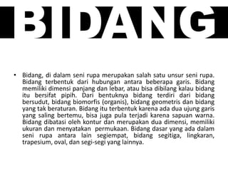 BIDANG
• Bidang, di dalam seni rupa merupakan salah satu unsur seni rupa.
Bidang terbentuk dari hubungan antara beberapa garis. Bidang
memiliki dimensi panjang dan lebar, atau bisa dibilang kalau bidang
itu bersifat pipih. Dari bentuknya bidang terdiri dari bidang
bersudut, bidang biomorfis (organis), bidang geometris dan bidang
yang tak beraturan. Bidang itu terbentuk karena ada dua ujung garis
yang saling bertemu, bisa juga pula terjadi karena sapuan warna.
Bidang dibatasi oleh kontur dan merupakan dua dimensi, memiliki
ukuran dan menyatakan permukaan. Bidang dasar yang ada dalam
seni rupa antara lain segiempat, bidang segitiga, lingkaran,
trapesium, oval, dan segi-segi yang lainnya.
 