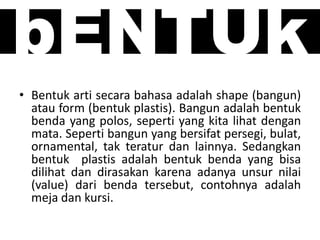 bENTUk
• Bentuk arti secara bahasa adalah shape (bangun)
atau form (bentuk plastis). Bangun adalah bentuk
benda yang polos, seperti yang kita lihat dengan
mata. Seperti bangun yang bersifat persegi, bulat,
ornamental, tak teratur dan lainnya. Sedangkan
bentuk plastis adalah bentuk benda yang bisa
dilihat dan dirasakan karena adanya unsur nilai
(value) dari benda tersebut, contohnya adalah
meja dan kursi.
 