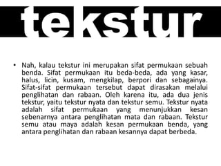 tekstur
• Nah, kalau tekstur ini merupakan sifat permukaan sebuah
benda. Sifat permukaan itu beda-beda, ada yang kasar,
halus, licin, kusam, mengkilap, berpori dan sebagainya.
Sifat-sifat permukaan tersebut dapat dirasakan melalui
penglihatan dan rabaan. Oleh karena itu, ada dua jenis
tekstur, yaitu tekstur nyata dan tekstur semu. Tekstur nyata
adalah sifat permukaan yang menunjukkan kesan
sebenarnya antara penglihatan mata dan rabaan. Tekstur
semu atau maya adalah kesan permukaan benda, yang
antara penglihatan dan rabaan kesannya dapat berbeda.
 