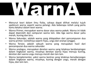 WarnA• Menurut teori dalam ilmu fisika, cahaya dapat dilihat melalui tujuh
spektrum warna seperti warna pelangi. Ada beberapa istilah yang perlu
kamu ketahui dalam teori warna.
• Warna Primer, merupakan warna dasar atau warna pokok. Warna ini tidak
dapat diperoleh dari campuran warna lain. Ada tiga warna dasar yaitu
merah, kuning dan biru.
• Warna Sekunder, adalah warna yang didapatkan dari pencampuran dua
warna primer. Contohnya seperti hijau, ungu dan oranye (jingga).
• Warna Tersier, adalah sebuah warna yang merupakan hasil dari
pencampuran dua warna sekunder.
• Warna analogus, merupakan deretan warna yang letaknya berdampingan
dalam lingkaran warna, misalnya deretan warna hijau menuju kuning,
deretan dari warna ungu menuju merah dan lain-lain.
• Warna komplementer, yakni warna kontras yang letaknya berseberangan
dalam lingkaran warna, misalnya, kuning dengan ungu, merah dengan
hijau, dan lain-lain.
 