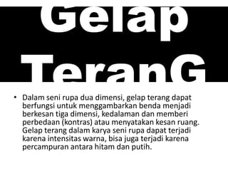 Gelap
TeranG• Dalam seni rupa dua dimensi, gelap terang dapat
berfungsi untuk menggambarkan benda menjadi
berkesan tiga dimensi, kedalaman dan memberi
perbedaan (kontras) atau menyatakan kesan ruang.
Gelap terang dalam karya seni rupa dapat terjadi
karena intensitas warna, bisa juga terjadi karena
percampuran antara hitam dan putih.
 