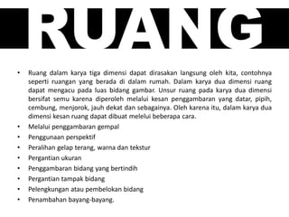 RUANG• Ruang dalam karya tiga dimensi dapat dirasakan langsung oleh kita, contohnya
seperti ruangan yang berada di dalam rumah. Dalam karya dua dimensi ruang
dapat mengacu pada luas bidang gambar. Unsur ruang pada karya dua dimensi
bersifat semu karena diperoleh melalui kesan penggambaran yang datar, pipih,
cembung, menjorok, jauh dekat dan sebagainya. Oleh karena itu, dalam karya dua
dimensi kesan ruang dapat dibuat melelui beberapa cara.
• Melalui penggambaran gempal
• Penggunaan perspektif
• Peralihan gelap terang, warna dan tekstur
• Pergantian ukuran
• Penggambaran bidang yang bertindih
• Pergantian tampak bidang
• Pelengkungan atau pembelokan bidang
• Penambahan bayang-bayang.
 
