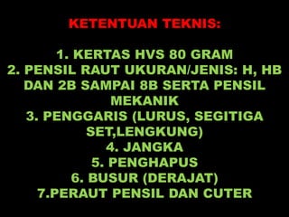 KETENTUAN TEKNIS:
1. KERTAS HVS 80 GRAM
2. PENSIL RAUT UKURAN/JENIS: H, HB
DAN 2B SAMPAI 8B SERTA PENSIL
MEKANIK
3. PENGGARIS (LURUS, SEGITIGA
SET,LENGKUNG)
4. JANGKA
5. PENGHAPUS
6. BUSUR (DERAJAT)
7.PERAUT PENSIL DAN CUTER
 