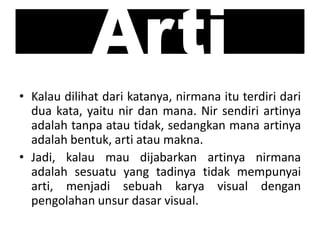 Arti
• Kalau dilihat dari katanya, nirmana itu terdiri dari
dua kata, yaitu nir dan mana. Nir sendiri artinya
adalah tanpa atau tidak, sedangkan mana artinya
adalah bentuk, arti atau makna.
• Jadi, kalau mau dijabarkan artinya nirmana
adalah sesuatu yang tadinya tidak mempunyai
arti, menjadi sebuah karya visual dengan
pengolahan unsur dasar visual.
 