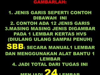 GAMBARLAH:
1. JENIS GARIS SEPERTI CONTOH
DIBAWAH INI
2. CONTOH ADA 12 JENIS GARIS
3.MASING MASING JENIS DIGAMBAR
PADA 1 LEMBAR KERTAS HVS
(DIULANG ULANG SAMPAI PENUH)
SBB: SECARA MANUAL1 LEMBAR
DAN MENGGUNAKAN ALAT BANTU 1
LEMBAR
4. JADI TOTAL DARI TUGAS INI
 