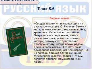 Текст 8.6
Вариант ответа
«Сердце земли» – так назвал один из
рассказов писатель Ю. Яковлев. Земля и
мать, за которые он сражался на войне,
хранили и оберегали его от гибели.
Очнувшись после ранения, автор-
рассказчик прежде всего вспомнил о
матери, потому что с детства знал
простую истину: «когда плохо, рядом
должна быть мама». Его мать была
похоронена в блокадном Ленинграде, но
на помощь пришла другая женщина.
Милосердие к детям, своим и чужим,
является проявлением материнской
любви.
П иш е м с о ч ин е н ие 1
5 . 3
 