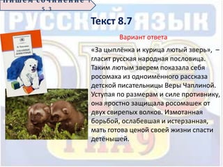Текст 8.7
П иш е м с о ч ин е н ие 1
5 . 3
Вариант ответа
«За цыплёнка и курица лютый зверь», –
гласит русская народная пословица.
Таким лютым зверем показала себя
росомаха из одноимённого рассказа
детской писательницы Веры Чаплиной.
Уступая по размерам и силе противнику,
она яростно защищала росомашек от
двух свирепых волков. Измотанная
борьбой, ослабевшая и истерзанная,
мать готова ценой своей жизни спасти
детёнышей.
 