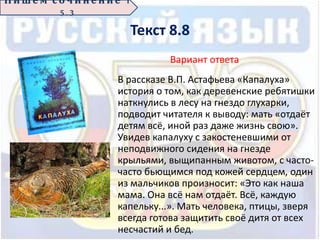Текст 8.8
Вариант ответа
В рассказе В.П. Астафьева «Капалуха»
история о том, как деревенские ребятишки
наткнулись в лесу на гнездо глухарки,
подводит читателя к выводу: мать «отдаёт
детям всё, иной раз даже жизнь свою».
Увидев капалуху с закостеневшими от
неподвижного сидения на гнезде
крыльями, выщипанным животом, с часто-
часто бьющимся под кожей сердцем, один
из мальчиков произносит: «Это как наша
мама. Она всё нам отдаёт. Всё, каждую
капельку...». Мать человека, птицы, зверя
всегда готова защитить своё дитя от всех
несчастий и бед.
П иш е м с о ч ин е н ие 1
5 . 3
 