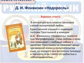 Д. И. Фонвизин «Недоросль»
Вариант ответа
В литературе есть немало примеров
слепой материнской любви.
Единственной отрадой и надеждой
госпожи Простаковой в комедии
Д.И. Фонвизина «Недоросль» является
сын Митрофанушка. Свою любовь к нему
она сравнивает с любовью собаки к
щенятам. Простакова не понимает вреда
чрезмерной опеки и попустительства
сыну, из которого она воспитала тунеядца
и паразита, и он платит ей грубостью и
неблагодарностью.
П иш е м с о ч ин е н ие 1
5 . 3
 