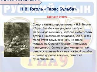 Н.В. Гоголь «Тарас Бульба»
П иш е м с о ч ин е н ие 1
5 . 3
Вариант ответа
Среди сильных героев повести Н.В. Гоголя
«Тарас Бульба» мы увидели слабую
маленькую женщину, которая любит своих
детей. Она очень переживала, что они так
мало будут дома, всю ночь не спала,
глядела на Остапа и Андрия и не могла
наглядеться. Сыновья для женщины, так
рано состарившейся из-за тяжёлой судьбы,
– самое дорогое в жизни, смысл её
существования.
 