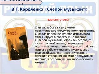 В.Г. Короленко «Слепой музыкант»
Вариант ответа
Слепая любовь к сыну может
препятствовать его духовному прозрению.
Сначала подобное чувство испытывала
мать Петруся в повести В.Короленко
«Слепой музыкант», стремясь огородить
сына от живой жизни, создать ему
идеальные искусственные условия. Но она
нашла в себе мужество отпустить его в
реальный мир, где через внутренние
поиски и страдания он смог пробудиться
духовно, прозреть душой, чтобы служить
людям.
П иш е м с о ч ин е н ие 1
5 . 3
 