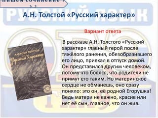 А.Н. Толстой «Русский характер»
Вариант ответа
В рассказе А.Н. Толстого «Русский
характер» главный герой после
тяжёлого ранения, обезобразившего
его лицо, приехал в отпуск домой.
Он представился другим человеком,
потому что боялся, что родители не
примут его таким. Но материнское
сердце не обманешь, оно сразу
поняло: это он, её родной Егорушка!
Ведь матери не важно, красив или
нет её сын, главное, что он жив.
П иш е м с о ч ин е н ие 1
5 . 3
 