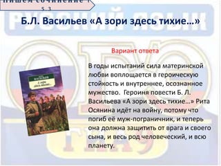 Б.Л. Васильев «А зори здесь тихие…»
Вариант ответа
В годы испытаний сила материнской
любви воплощается в героическую
стойкость и внутреннее, осознанное
мужество. Героиня повести Б. Л.
Васильева «А зори здесь тихие…» Рита
Осянина идёт на войну, потому что
погиб её муж-пограничник, и теперь
она должна защитить от врага и своего
сына, и весь род человеческий, и всю
планету.
П иш е м с о ч ин е н ие 1
5 . 3
 