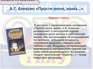 А.Г. Алексин «Прости меня, мама…»
Вариант ответа
В рассказе с символическим названием
«Прости меня, мама…» А. Алексин
размышляет о запоздалой оценке
человеком роли матери в собственной
жизни. Мы высказываем ей раздражение
по пустякам, забываем позвонить,
стесняемся выразить словами свою
любовь к ней, бездумно воспринимаем
жертвенность материнского чувства как
само собой разумеющееся. И слишком
поздно произносим: «Прости…» – когда
мамы уже нет рядом.
П иш е м с о ч ин е н ие 1
5 . 3
 