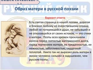 Образ матери в русской поэзии
Вариант ответа
Есть святая страница в нашей поэзии, дорогая
и близкая любому не очерствевшему сердцу,
любой не потерявшейся душе, не забывшей и
не отказавшейся от своих истоков, — это стихи
о матери. Поэты всех времен преклоняли
колена перед святостью материнского долга,
перед терпением матери, ее преданностью, ее
нежностью, заботливостью, сердечной
теплотой. Никто так не выразил роль матери в
жизни человека сильнее и задушевнее, чем
русские поэты.
П иш е м с о ч ин е н ие 1
5 . 3
 