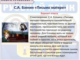 С.А. Есенин «Письмо матери»
Вариант ответа
Стихотворение С.А. Есенина «Письмо
матери» проникнуто пронзительной
сердечностью, чувством вины за долгое
молчание, признанием того, как много
беспокойства причинил он родному
человеку. Для Есенина мать не только
самый родной человек, который всё
поймёт и простит, но и ангел-хранитель,
чей образ оберегает поэта в трудные
минуты его жизни. Для неё он по-
прежнему остается единственным сыном,
беспутным и слишком рано покинувшим
отчий дом, где его всегда ждут.
П иш е м с о ч ин е н ие 1
5 . 3
 