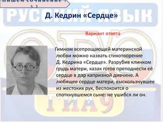 Д. Кедрин «Сердце»
Вариант ответа
Гимном всепрощающей материнской
любви можно назвать стихотворение
Д. Кедрина «Сердце». Разрубив клинком
грудь матери, казак готов преподнести её
сердце в дар капризной дивчине. А
любящее сердце матери, выскользнувшее
из жестоких рук, беспокоится о
споткнувшемся сыне: не ушибся ли он.
П иш е м с о ч ин е н ие 1
5 . 3
 